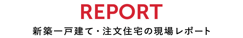 REPORT 新築一戸建て・注文住宅の現場レポート